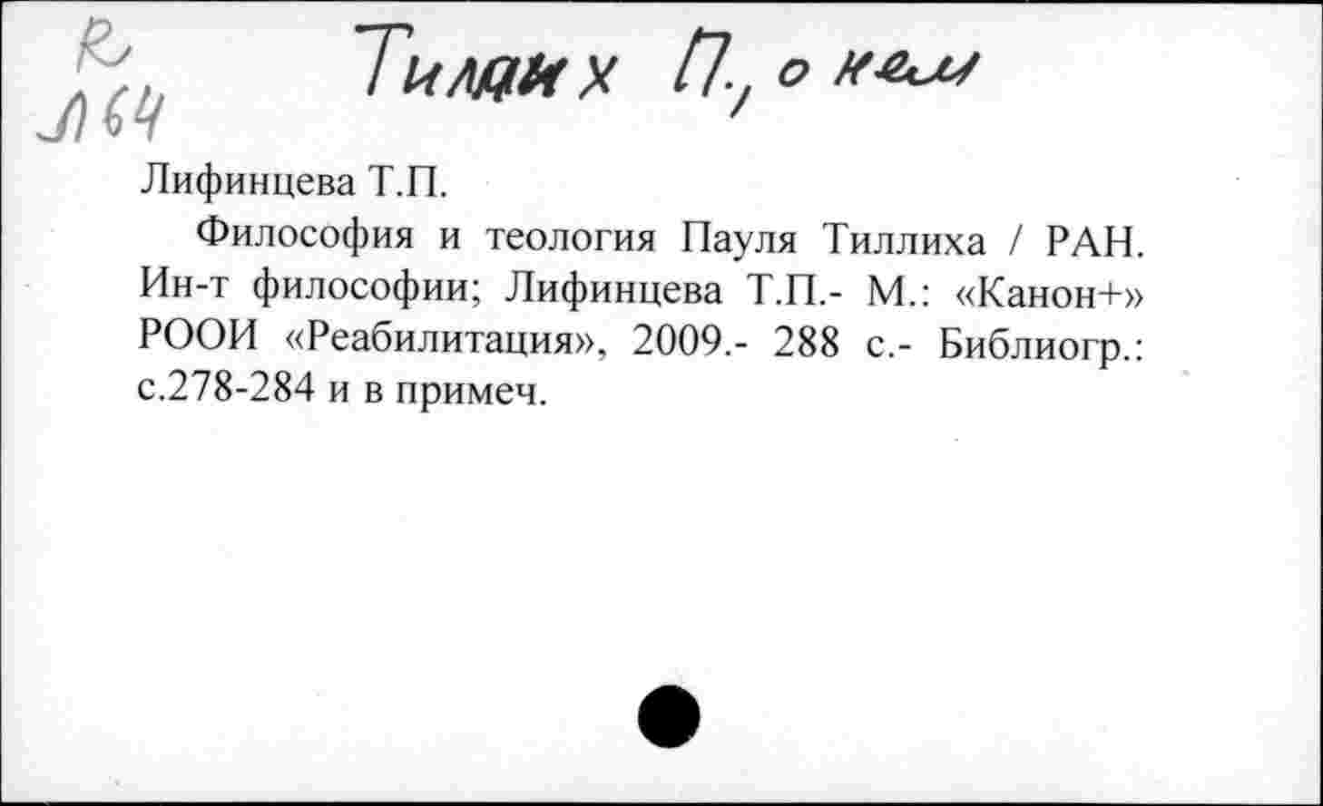 ﻿
Тнмгих П-, о иш
Лифинцева Т.П.
Философия и теология Пауля Тиллиха / РАН. Ин-т философии; Лифинцева Т.П.- М.: «Канон+» РООИ «Реабилитация», 2009,- 288 с.- Библиогр.: с.278-284 и в примеч.